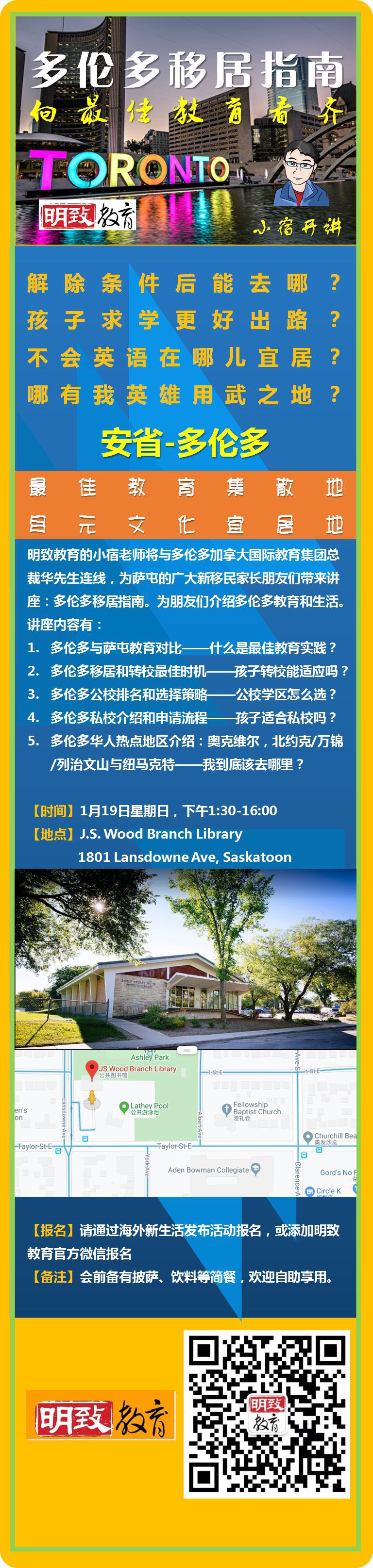 解除条件后能去哪？
孩子求学更好出路？
不会英语在哪儿宜居？
哪有我英雄用武之地？
安省-多伦多
最佳教育集散地
多元文化宜居地

明致教育的小宿老师将与多伦多加拿大国际教育集团总裁华先生连线，为萨屯的广大新移民家长朋友们带来讲座：多伦多移居指南。为朋友们介绍多伦多教育和生活。讲座内容有：
1.多伦多与萨屯教育对比——什么是最佳教育实践？

2.多伦多移居和转校最佳时机——孩子转校能适应吗？

3.多伦多公校排名和选择策略——公校学区怎么选？

4.多伦多私校介绍和申请流程——孩子适合私校吗？

5.多伦多华人热点地区介绍：奥克维尔，北约克/万锦/列治文山与纽马克特——我到底该去哪里？

【时间】1月19日星期日，下午1:30-16:00

【地点】J.S. Wood Branch Library
             1801 Lansdowne Ave, Saskatoon

【报名】请通过海外新生活发布活动报名，或添加明致教育官方微信报名

【备注】会前备有披萨、饮料等简餐，欢迎自助享用。