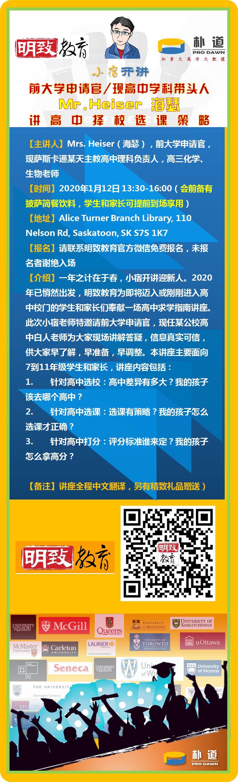 【主题】海瑟老师讲萨屯高中择校选课—萨省高中公校/大学申请系列讲座

【主讲人】Mrs. Heiser（海瑟）—前大学申请官，现萨斯卡通某天主教高中理科负责人，高三化学、生物老师

【时间】2020年1月12日 13:30-16:00（会前备有pizza简餐饮料，可供大家会前享用）

【地址】Alice Turner Branch Library, 110 Nelson Rd, Saskatoon, SK S7S 1K7

【报名】请直接点下方报名，未报名者谢绝入场。

【介绍】一年之计在于春，小宿开讲迎新人。2020年已悄然出发，明致教育为即将迈入或刚刚进入高中校门的学生和家长们奉献一场高中求学指南讲座。此次小宿老师特邀请前大学申请官，现任某公校高中白人老师为大家现场讲解答疑，信息真实可信，供大家早了解，早准备，早调整。本讲座主要面向7到11年级学生和家长，讲座内容包括：
1.       针对高中选校：高中差异有多大？我的孩子该去哪个高中？

2.       针对高中选课：选课有策略？我的孩子怎么选课才正确？

3.       针对高中打分：评分标准谁来定？我的孩子怎么拿高分？     


讲座全程中文翻译，另有精致礼品赠送
