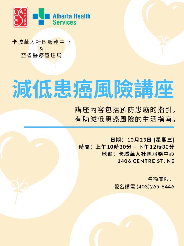 減低患癌風險講座

在亞省，差不多有一半的癌症是可以預防的。卡城華人社區服務中心邀請到亞省醫療管理局的Yvonne 為大家講解一些關於減低患癌風險的資訊。講座內容包括預防患癌的指引，以及一些有助減低患癌風險的生活指南。
日期: 10月23日(星期三)
時間: 上午10時30分 – 下午12時30分
地點: 卡城華人社區服務中心 1406 Centre St. NE 

這次是粵語的 如果想要國語的講座也可以留下名字 我們人數夠就可以開一個國語的講座了😉

想報名的朋友 趕緊報名唷！！